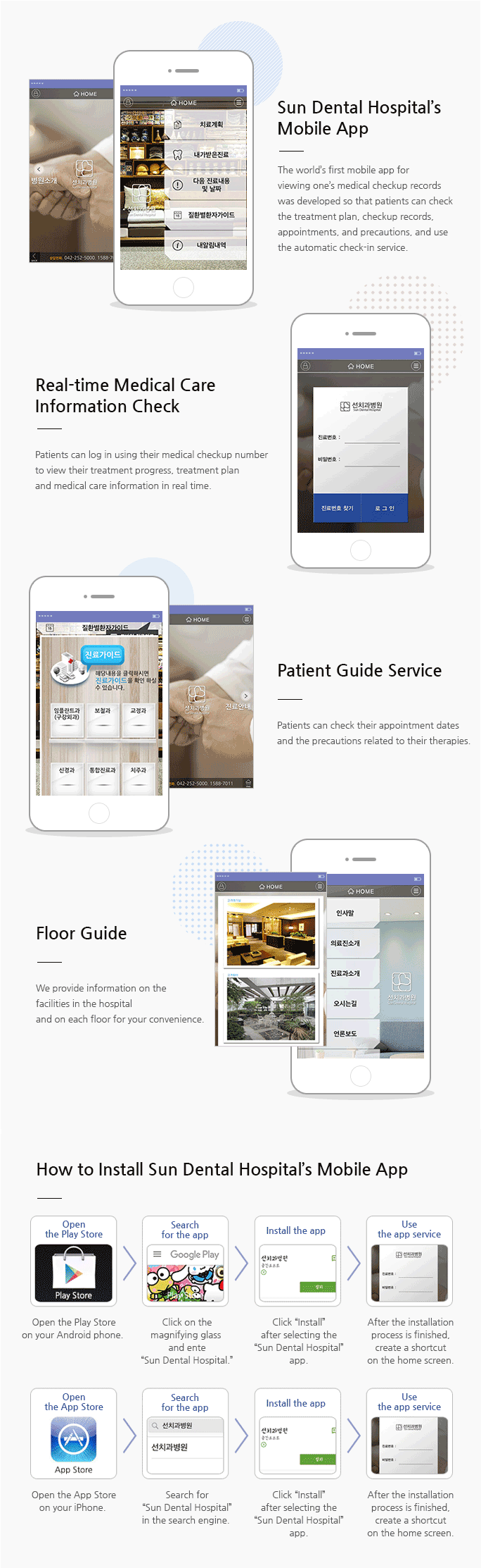 Sun Dental Hospital’s Mobile App - The world’s first mobile app for viewing one’s medical checkup records was developed so that patients can check the treatment plan, checkup records, appointments, and precautions, and use the automatic check-in service. Real-time Medical Care Information Check- Patients can log in using their medical checkup number to view their treatment progress, treatment plan and medical care information in real time.  Patient Guide Service -Patients can check their appointment dates and the precautions related to their therapies. Floor Guide - We provide information on the facilities in the hospital and on each floor for your convenience.