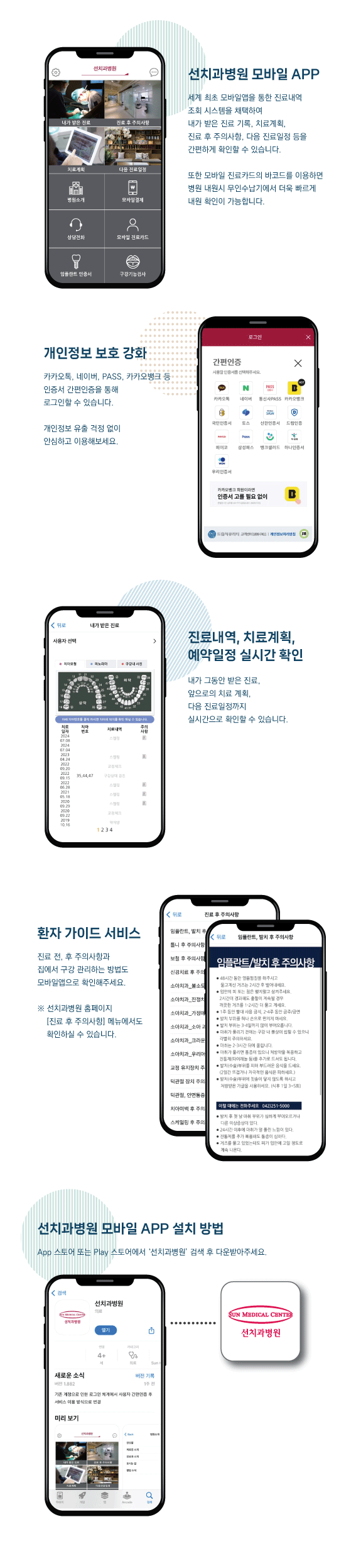 선치과병원 모바일 APP- 세계최초 모바일을 통한 진료내역 조회 시스템을 채택하여 치료계획, 당일진료내역, 예약확인, 진료 후 주의사항, 자동등원체크시스템 등을 제공합니다. 실시간 진료정보 확인- 진료번호를 활용한 로그인으로 현재의 치료 상황, 치료 계획, 진료 정보를 실시간으로 확인할 수 있습니다. 환자가이드서비스-예약일 확인 및 치료시 주의사항 등 환자 가이드 서비스를 제공합니다. 층별안내-병원내 시설물과 각 층별 안내를 제공하여 고객의 편의를 돕습니다.